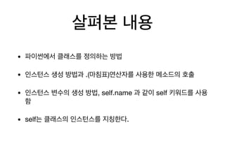 살펴본 내용
• 파이썬에서 클래스를 정의하는 방법

• 인스턴스 생성 방법과 .(마침표)연산자를 사용한 메소드의 호출

• 인스턴스 변수의 생성 방법, self.name 과 같이 self 키워드를 사용
함

• self는 클래스의 인스턴스를 지칭한다.
 
