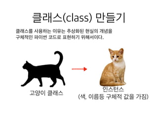 클래스(class) 만들기
클래스를 사용하는 이유는 추상화된 현실의 개념을 

구체적인 파이썬 코드로 표현하기 위해서이다.
고양이 클래스
인스턴스
(색, 이름등 구체적 값을 가짐)
 