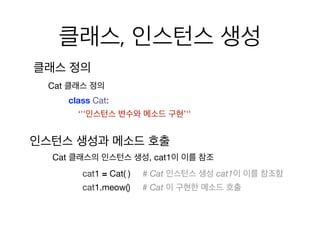 클래스, 인스턴스 생성
클래스 정의
class Cat:

‘''인스턴스 변수와 메소드 구현’''
Cat 클래스 정의
cat1 = Cat( ) # Cat 인스턴스 생성 cat1이 이를 참조함
cat1.meow() # Cat 이 구현한 메소드 호출
Cat 클래스의 인스턴스 생성, cat1이 이를 참조
인스턴스 생성과 메소드 호출
 