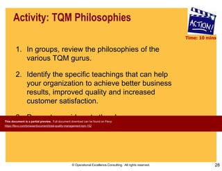 © Operational Excellence Consulting. All rights reserved. 28
Activity: TQM Philosophies
1. In groups, review the philosophies of the
various TQM gurus.
2. Identify the specific teachings that can help
your organization to achieve better business
results, improved quality and increased
customer satisfaction.
3. Present your ideas to the class.
Time: 10 mins
This document is a partial preview. Full document download can be found on Flevy:
https://flevy.com/browse/document/total-quality-management-tqm-152
 