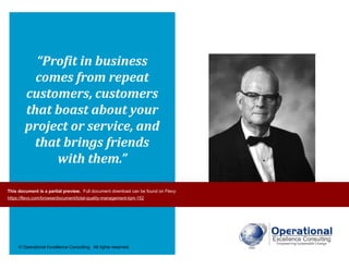 © Operational Excellence Consulting. All rights reserved.
“Profit in business
comes from repeat
customers, customers
that boast about your
project or service, and
that brings friends
with them.”
W. Edwards DemingThis document is a partial preview. Full document download can be found on Flevy:
https://flevy.com/browse/document/total-quality-management-tqm-152
 