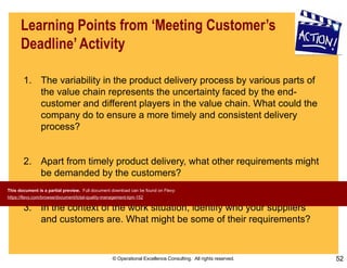 © Operational Excellence Consulting. All rights reserved. 52
Learning Points from ‘Meeting Customer’s
Deadline’ Activity
1. The variability in the product delivery process by various parts of
the value chain represents the uncertainty faced by the end-
customer and different players in the value chain. What could the
company do to ensure a more timely and consistent delivery
process?
2. Apart from timely product delivery, what other requirements might
be demanded by the customers?
3. In the context of the work situation, identify who your suppliers
and customers are. What might be some of their requirements?
This document is a partial preview. Full document download can be found on Flevy:
https://flevy.com/browse/document/total-quality-management-tqm-152
 