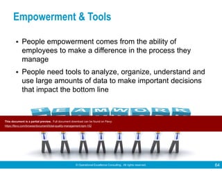 © Operational Excellence Consulting. All rights reserved. 64
Empowerment & Tools
• People empowerment comes from the ability of
employees to make a difference in the process they
manage
• People need tools to analyze, organize, understand and
use large amounts of data to make important decisions
that impact the bottom line
This document is a partial preview. Full document download can be found on Flevy:
https://flevy.com/browse/document/total-quality-management-tqm-152
 