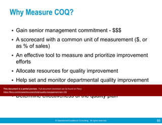 © Operational Excellence Consulting. All rights reserved. 85
Why Measure COQ?
• Gain senior management commitment - $$$
• A scorecard with a common unit of measurement ($, or
as % of sales)
• An effective tool to measure and prioritize improvement
efforts
• Allocate resources for quality improvement
• Help set and monitor departmental quality improvement
targets
• Determine effectiveness of the quality plan
This document is a partial preview. Full document download can be found on Flevy:
https://flevy.com/browse/document/total-quality-management-tqm-152
 
