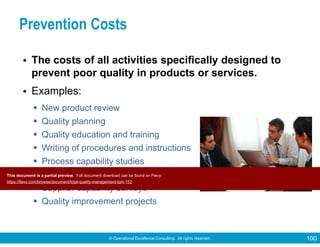 © Operational Excellence Consulting. All rights reserved. 100
Prevention Costs
• The costs of all activities specifically designed to
prevent poor quality in products or services.
• Examples:
New product review
Quality planning
Quality education and training
Writing of procedures and instructions
Process capability studies
Preventive maintenance
Supplier capability surveys
Quality improvement projects
This document is a partial preview. Full document download can be found on Flevy:
https://flevy.com/browse/document/total-quality-management-tqm-152
 