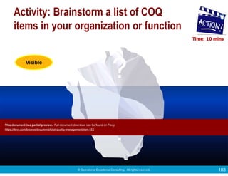 © Operational Excellence Consulting. All rights reserved. 103
Less
Visible
Visible
Activity: Brainstorm a list of COQ
items in your organization or function
?
?
Time: 10 mins
This document is a partial preview. Full document download can be found on Flevy:
https://flevy.com/browse/document/total-quality-management-tqm-152
 