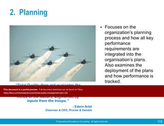 © Operational Excellence Consulting. All rights reserved. 115
2. Planning
• Focuses on the
organization’s planning
process and how all key
performance
requirements are
integrated into the
organisation’s plans.
Also examines the
deployment of the plans
and how performance is
tracked.
“Total Quality does not guarantee the
companies will produce strategies.
Winning strategies must come from the
minds of the leaders, augmented by
inputs from the troops.”
- Edwin Artzt
Chairman & CEO, Procter & Gamble
This document is a partial preview. Full document download can be found on Flevy:
https://flevy.com/browse/document/total-quality-management-tqm-152
 