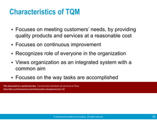 © Operational Excellence Consulting. All rights reserved. 10
Characteristics of TQM
• Focuses on meeting customers’ needs, by providing
quality products and services at a reasonable cost
• Focuses on continuous improvement
• Recognizes role of everyone in the organization
• Views organization as an integrated system with a
common aim
• Focuses on the way tasks are accomplished
• Emphasizes teamworkThis document is a partial preview. Full document download can be found on Flevy:
https://flevy.com/browse/document/total-quality-management-tqm-152
 