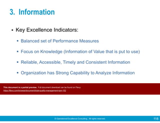 © Operational Excellence Consulting. All rights reserved. 118
3. Information
• Key Excellence Indicators:
Balanced set of Performance Measures
Focus on Knowledge (Information of Value that is put to use)
Reliable, Accessible, Timely and Consistent Information
Organization has Strong Capability to Analyze Information
This document is a partial preview. Full document download can be found on Flevy:
https://flevy.com/browse/document/total-quality-management-tqm-152
 