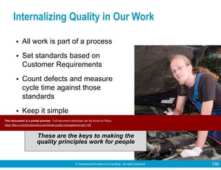 © Operational Excellence Consulting. All rights reserved. 136
Internalizing Quality in Our Work
• All work is part of a process
• Set standards based on
Customer Requirements
• Count defects and measure
cycle time against those
standards
• Keep it simple
These are the keys to making the
quality principles work for people
This document is a partial preview. Full document download can be found on Flevy:
https://flevy.com/browse/document/total-quality-management-tqm-152
 