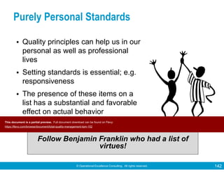 © Operational Excellence Consulting. All rights reserved. 142
Purely Personal Standards
• Quality principles can help us in our
personal as well as professional
lives
• Setting standards is essential; e.g.
responsiveness
• The presence of these items on a
list has a substantial and favorable
effect on actual behavior
Follow Benjamin Franklin who had a list of
virtues!
This document is a partial preview. Full document download can be found on Flevy:
https://flevy.com/browse/document/total-quality-management-tqm-152
 