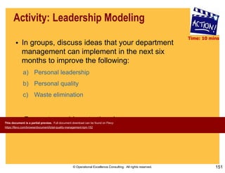 © Operational Excellence Consulting. All rights reserved. 151
Activity: Leadership Modeling
• In groups, discuss ideas that your department
management can implement in the next six
months to improve the following:
a) Personal leadership
b) Personal quality
c) Waste elimination
• Present your ideas to the class
Time: 10 mins
This document is a partial preview. Full document download can be found on Flevy:
https://flevy.com/browse/document/total-quality-management-tqm-152
 