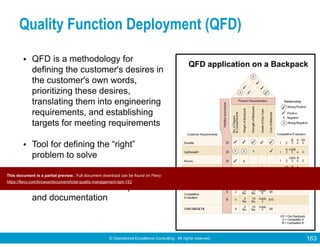 © Operational Excellence Consulting. All rights reserved. 163
Quality Function Deployment (QFD)
• QFD is a methodology for
defining the customer's desires in
the customer's own words,
prioritizing these desires,
translating them into engineering
requirements, and establishing
targets for meeting requirements
• Tool for defining the “right”
problem to solve
• Uses a series of matrices to
structure information acquisition
and documentation
QFD application on a Backpack
Tools & Techniques for Total Quality
This document is a partial preview. Full document download can be found on Flevy:
https://flevy.com/browse/document/total-quality-management-tqm-152
 