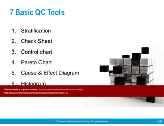 © Operational Excellence Consulting. All rights reserved. 169
7 Basic QC Tools
1. Stratification
2. Check Sheet
3. Control chart
4. Pareto Chart
5. Cause & Effect Diagram
6. Histogram
7. Scatter Diagram
Tools & Techniques for Total Quality
This document is a partial preview. Full document download can be found on Flevy:
https://flevy.com/browse/document/total-quality-management-tqm-152
 