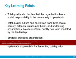 © Operational Excellence Consulting. All rights reserved. 175
Key Learning Points
• Total quality also implies that the organization has a
social responsibility in the community it operates in.
• Total quality culture can be viewed from three levels
namely, artifacts, values and belief, and underlying
assumptions. A culture of total quality has to be modeled
by the leadership.
• Strategy precedes organization.
• The application of tools and techniques facilitates the
systematic approach in implementing total quality.
Conclusion
This document is a partial preview. Full document download can be found on Flevy:
https://flevy.com/browse/document/total-quality-management-tqm-152
 