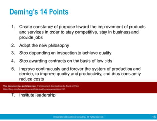 © Operational Excellence Consulting. All rights reserved. 16
Deming’s 14 Points
1. Create constancy of purpose toward the improvement of products
and services in order to stay competitive, stay in business and
provide jobs
2. Adopt the new philosophy
3. Stop depending on inspection to achieve quality
4. Stop awarding contracts on the basis of low bids
5. Improve continuously and forever the system of production and
service, to improve quality and productivity, and thus constantly
reduce costs
6. Institute training on the job
7. Institute leadership
This document is a partial preview. Full document download can be found on Flevy:
https://flevy.com/browse/document/total-quality-management-tqm-152
 