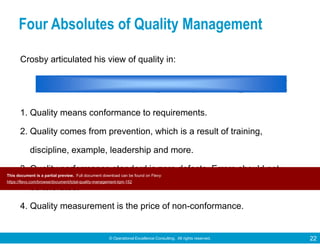 © Operational Excellence Consulting. All rights reserved. 22
Crosby articulated his view of quality in:
1. Quality means conformance to requirements.
2. Quality comes from prevention, which is a result of training,
discipline, example, leadership and more.
3. Quality performance standard is zero defects. Errors should not
be tolerated.
4. Quality measurement is the price of non-conformance.
Four Absolutes of Quality Management
This document is a partial preview. Full document download can be found on Flevy:
https://flevy.com/browse/document/total-quality-management-tqm-152
 