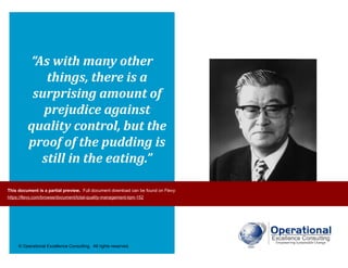 © Operational Excellence Consulting. All rights reserved.
“As with many other
things, there is a
surprising amount of
prejudice against
quality control, but the
proof of the pudding is
still in the eating.”
Kaoru Ishikawa
This document is a partial preview. Full document download can be found on Flevy:
https://flevy.com/browse/document/total-quality-management-tqm-152
 