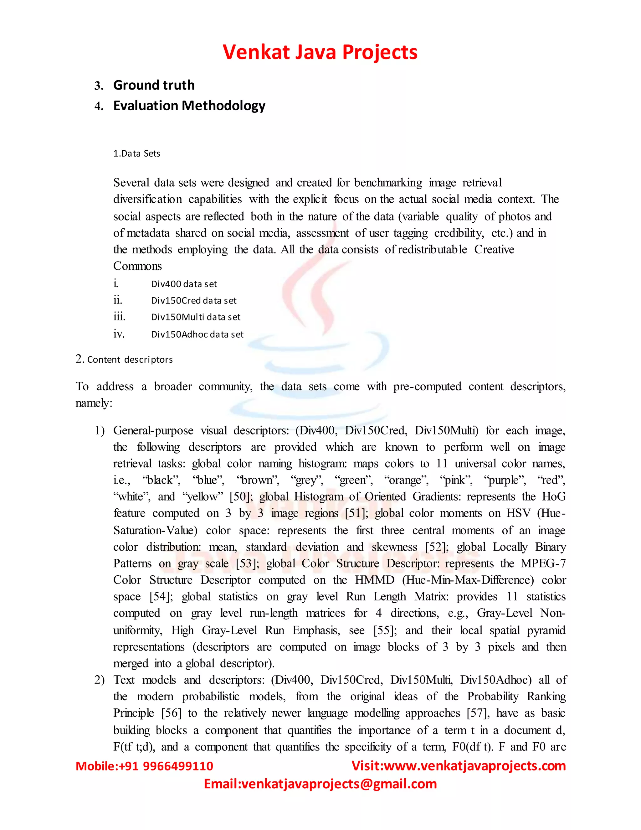 Venkat Java Projects
Mobile:+91 9966499110 Visit:www.venkatjavaprojects.com
Email:venkatjavaprojects@gmail.com
3. Ground truth
4. Evaluation Methodology
1.Data Sets
Several data sets were designed and created for benchmarking image retrieval
diversification capabilities with the explicit focus on the actual social media context. The
social aspects are reflected both in the nature of the data (variable quality of photos and
of metadata shared on social media, assessment of user tagging credibility, etc.) and in
the methods employing the data. All the data consists of redistributable Creative
Commons
i. Div400 data set
ii. Div150Cred data set
iii. Div150Multi data set
iv. Div150Adhoc data set
2. Content descriptors
To address a broader community, the data sets come with pre-computed content descriptors,
namely:
1) General-purpose visual descriptors: (Div400, Div150Cred, Div150Multi) for each image,
the following descriptors are provided which are known to perform well on image
retrieval tasks: global color naming histogram: maps colors to 11 universal color names,
i.e., “black”, “blue”, “brown”, “grey”, “green”, “orange”, “pink”, “purple”, “red”,
“white”, and “yellow” [50]; global Histogram of Oriented Gradients: represents the HoG
feature computed on 3 by 3 image regions [51]; global color moments on HSV (Hue-
Saturation-Value) color space: represents the first three central moments of an image
color distribution: mean, standard deviation and skewness [52]; global Locally Binary
Patterns on gray scale [53]; global Color Structure Descriptor: represents the MPEG-7
Color Structure Descriptor computed on the HMMD (Hue-Min-Max-Difference) color
space [54]; global statistics on gray level Run Length Matrix: provides 11 statistics
computed on gray level run-length matrices for 4 directions, e.g., Gray-Level Non-
uniformity, High Gray-Level Run Emphasis, see [55]; and their local spatial pyramid
representations (descriptors are computed on image blocks of 3 by 3 pixels and then
merged into a global descriptor).
2) Text models and descriptors: (Div400, Div150Cred, Div150Multi, Div150Adhoc) all of
the modern probabilistic models, from the original ideas of the Probability Ranking
Principle [56] to the relatively newer language modelling approaches [57], have as basic
building blocks a component that quantifies the importance of a term t in a document d,
F(tf t;d), and a component that quantifies the specificity of a term, F0(df t). F and F0 are
 