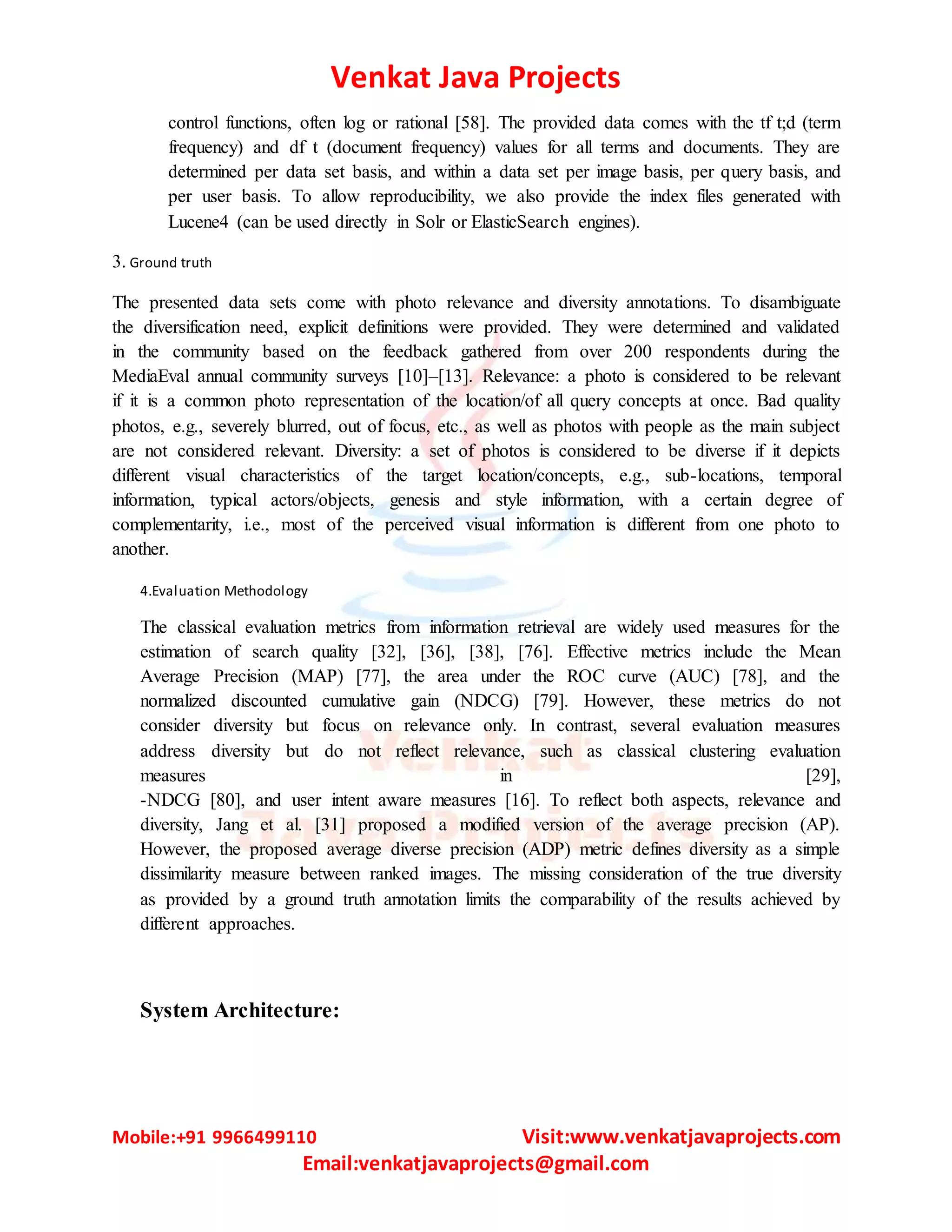 Venkat Java Projects
Mobile:+91 9966499110 Visit:www.venkatjavaprojects.com
Email:venkatjavaprojects@gmail.com
control functions, often log or rational [58]. The provided data comes with the tf t;d (term
frequency) and df t (document frequency) values for all terms and documents. They are
determined per data set basis, and within a data set per image basis, per query basis, and
per user basis. To allow reproducibility, we also provide the index files generated with
Lucene4 (can be used directly in Solr or ElasticSearch engines).
3. Ground truth
The presented data sets come with photo relevance and diversity annotations. To disambiguate
the diversification need, explicit definitions were provided. They were determined and validated
in the community based on the feedback gathered from over 200 respondents during the
MediaEval annual community surveys [10]–[13]. Relevance: a photo is considered to be relevant
if it is a common photo representation of the location/of all query concepts at once. Bad quality
photos, e.g., severely blurred, out of focus, etc., as well as photos with people as the main subject
are not considered relevant. Diversity: a set of photos is considered to be diverse if it depicts
different visual characteristics of the target location/concepts, e.g., sub-locations, temporal
information, typical actors/objects, genesis and style information, with a certain degree of
complementarity, i.e., most of the perceived visual information is different from one photo to
another.
4.Evaluation Methodology
The classical evaluation metrics from information retrieval are widely used measures for the
estimation of search quality [32], [36], [38], [76]. Effective metrics include the Mean
Average Precision (MAP) [77], the area under the ROC curve (AUC) [78], and the
normalized discounted cumulative gain (NDCG) [79]. However, these metrics do not
consider diversity but focus on relevance only. In contrast, several evaluation measures
address diversity but do not reflect relevance, such as classical clustering evaluation
measures in [29],
-NDCG [80], and user intent aware measures [16]. To reflect both aspects, relevance and
diversity, Jang et al. [31] proposed a modified version of the average precision (AP).
However, the proposed average diverse precision (ADP) metric defines diversity as a simple
dissimilarity measure between ranked images. The missing consideration of the true diversity
as provided by a ground truth annotation limits the comparability of the results achieved by
different approaches.
System Architecture:
 
