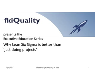 presents the
Executive Education Series

Why Lean Six Sigma is better than
‘just doing projects’

10/13/2013

152-3 Copyright fkiQualityLLC 2012

1

 