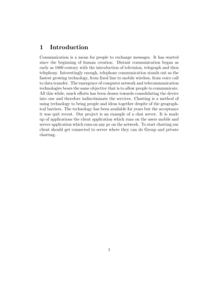 1 Introduction
Communication is a mean for people to exchange messages. It has started
since the beginning of human creation. Distant communication began as
early as 1800 century with the introduction of television, telegraph and then
telephony. Interestingly enough, telephone communication stands out as the
fastest growing technology, from ﬁxed line to mobile wireless, from voice call
to data transfer. The emergence of computer network and telecommunication
technologies bears the same objective that is to allow people to communicate.
All this while, much eﬀorts has been drawn towards consolidating the device
into one and therefore indiscriminate the services. Chatting is a method of
using technology to bring people and ideas together despite of the geograph-
ical barriers. The technology has been available for years but the acceptance
it was quit recent. Our project is an example of a chat server. It is made
up of applications the client application which runs on the users mobile and
server application which runs on any pc on the network. To start chatting our
client should get connected to server where they can do Group and private
chatting.
1
 