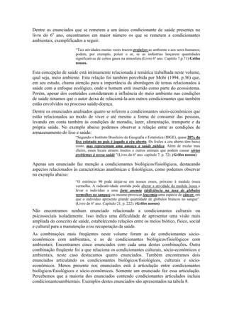 Dentre os enunciados que se remetem a um único condicionante de saúde presentes no
livro do 6o ano, encontramos em maior número os que se remetem a condicionantes
ambientais, exemplificados a seguir:
                       “Tais atividades muitas vezes trazem prejuízos ao ambiente e aos seres humanos;
                       podem, por exemplo, poluir o ar, se as indústrias lançarem quantidades
                       significativas de certos gases na atmosfera.(Livro 6º ano. Capítilo 7.p.71) Grifos
                       nossos.

Esta concepção de saúde está intimamente relacionada à temática trabalhada neste volume,
qual seja, meio ambiente. Esta relação foi também percebida por Mohr (1994, p.36) que,
em seu estudo, chama atenção para a importância da abordagem de temas relacionados à
saúde com o enfoque ecológico, onde o homem está inserido como parte do ecossistema.
Porém, apesar dos conteúdos considerarem a influência do meio ambiente nas condições
de saúde notamos que o autor deixa de relacioná-la aos outros condicionantes que também
estão envolvidos no processo saúde-doença.
Dentre os enunciados analisados quatro se referem a condicionantes sócio-econômicos que
estão relacionados ao modo de viver e até mesmo a forma de consumir das pessoas,
levando em conta também às condições de moradia, lazer, alimentação, transporte e da
própria saúde. No exemplo abaixo podemos observar a relação entre as condições de
armazenamento do lixo e saúde:
                       “Segundo o Instituto Brasileiro de Geografia e Estatística (IBGE), quase 20% do
                       lixo coletado no país é jogado a céu aberto. Os lixões a céu aberto têm baixo
                       custo, mas representam uma ameaça à saúde pública. Além de exalar mau
                       cheiro, esses locais atraem insetos e outros animais que podem causar sérios
                       problemas à nossa saúde ”(Livro do 6º ano. capítulo 7, p. 72). (Grifos nossos)

Apenas um enunciado faz menção a condicionantes biológicos/fisiológicos, destacando
aspectos relacionados às características anatômicas e fisiológicas, como podemos observar
no exemplo abaixo:
                       “O estrôncio 90 pode alojar-se em nossos ossos, próximo à medula óssea
                       vermelha. A radioatividade emitida pode alterar a atividade da medula óssea e
                       levar o indivíduo a uma forte anemia (deficiência na taxa de glóbulos
                       vermelhos no sangue) ou mesmo provocar leucemia-uma espécie de câncer, em
                       que o indivíduo apresenta grande quantidade de glóbulos brancos no sangue”.
                       (Livro do 6º ano. Capítulo 21, p. 222). (Grifos nossos)
Não encontramos nenhum enunciado relacionado a condicionantes culturais ou
psicossociais isoladamente. Isso indica uma dificuldade de apresentar uma visão mais
ampliada do conceito de saúde, estabelecendo relações entre os meios biótico, físico, social
e cultural para a manutenção e/ou recuperação da saúde.
As combinações mais freqüentes neste volume foram as de condicionantes sócio-
econômicos com ambientais, e as de condicionantes biológicos/fisiológicos com
ambientais. Encontramos cinco enunciados com cada uma destas combinações. Outra
combinação freqüente foi a que relaciona os condicionantes culturais, sócio-econômicos e
ambientais, neste caso destacamos quatro enunciados. Também encontramos dois
enunciados articulando os condicionantes biológicos/fisiológicos, culturais e sócio-
econômicos. Menos presente nos enunciados está à articulação entre condicionantes
biológicos/fisiológicos e sócio-econômicos. Somente um enunciado fez essa articulação.
Percebemos que a maioria dos enunciados contendo condicionantes articulados incluiu
condicionantesambientais. Exemplos destes enunciados são apresentados na tabela 8.
 