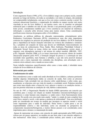 Introdução
Como argumenta Soares (1996, p.55), o livro didático surge com a própria escola, estando
presente ao longo da história, em todas as sociedades e em todos os tempos, não podendo
ser compreendido isoladamente, sem que se leve em conta o contexto escolar e social. No
contexto educacional brasileiro, a organização do trabalho no espaço escolar está muito
vinculada ao uso do livro didático e, em muitos casos, este se constitui no principal
referencial para o trabalho em sala de aula. Devido a sua penetração junto a um público
leitor jovem, consideramos também que o livro constitui-se em material de referência,
informação e consulta sobre diversos temas para muitos alunos. Estas considerações
justificam nosso interesse de pesquisa sobre o livro didático.
Atualmente, as políticas públicas de educação representadas, principalmente pelos
Parâmetros Curriculares Nacionais (PCN), constituem-se num dos mais importantes
contextos de exigência no processo de produção de um livro didático. Os PCN sinalizam
para a importância de buscar situações relevantes na vivência dos estudantes e tematizá-
las, e propõem um conjunto de temas que devem ser trabalhados transversalmente em
todas as áreas de conhecimento. Ética, Saúde, Meio Ambiente, Pluralidade Cultural e
Orientação Sexual foram os temas eleitos por serem problemáticas sociais atuais e
urgentes, com abrangência nacional e até mesmo de caráter mundial. (BRASIL, 1997,
p.45). Segundo Almeida (2006, p.3) os temas transversais favorecem, dentro do modelo
educacional proposto pelos PCN, a formação integral da pessoa e a construção de uma
sociedade mais igualitária, mais humana e solidária, o que não seria possível alcançar
somente com a mera exposição dos conteúdos das disciplinas, sem articulação com o
contexto sócio-cultural, com o mundo ao nosso redor.
Neste trabalho trataremos especificamente sobre como o tema saúde, é abordado numa
coleção de livros didáticos de ciências.
Referenciais para análise
Condicionantes de saúde
Para entendermos como a saúde está sendo abordada no livro didático, achamos pertinente
detalhar algumas interpretações dadas ao conceito de saúde, bem como ao processo
saúde/doença. Cada sociedade tem um discurso sobre saúde/doença e sobre corpo, que,
usualmente, se relaciona com sua visão de mundo e a realidade social. Podemos perceber
que existe uma relação entre a forma de viver, adoecer e morrer e as condições sociais, o
que nos permite relacionar as condições de vida, hábitos e adoecimento.
No ano de 1947, a Organização Mundial da Saúde (OMS) apresentou um conceito que
contribuiu para o avanço em relação ao modelo biomédico (mecanicista/biológico) que
considerava o corpo humano uma máquina e a saúde como o bom funcionamento desta
máquina. De acordo com esta noção mais ampla: “saúde é o estado de mais completo bem
estar físico, mental e social, e não apenas a ausência de enfermidade”. Esta nova definição
pode ser considerada um avanço na medida que incorpora os aspectos mental e social
como importantes para a saúde do individuo. Desta forma a saúde passa a ser de
responsabilidade coletiva e não individual, como era encarada na perspectiva da
compreensão mecanicista/biologicista, e muitos fatores passam a ser considerados como
importantes para o alcance e a manutenção da saúde.
 Apesar de representar um avanço, este conceito de saúde apresentado pela OMS recebeu
criticas por ser pouco operativo, na medida em que bem estar é um conceito subjetivo e
não mensurável. Além disso, é considerado pouco realista, pois remete a um estado
 