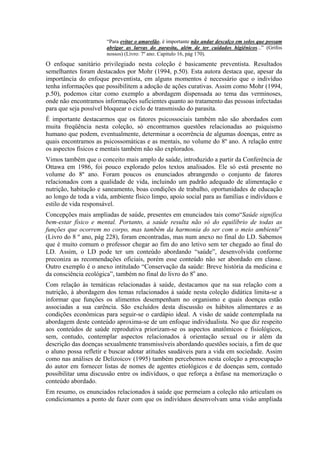 “Para evitar o amarelão, é importante não andar descalço em solos que possam
                       abrigar as larvas do parasita, além de ter cuidados higiênicos...” (Grifos
                       nossos) (Livro: 7º ano. Capitulo 16, pág 170).
O enfoque sanitário privilegiado nesta coleção é basicamente preventista. Resultados
semelhantes foram destacados por Mohr (1994, p.50). Esta autora destaca que, apesar da
importância do enfoque preventista, em alguns momentos é necessário que o indivíduo
tenha informações que possibilitem a adoção de ações curativas. Assim como Mohr (1994,
p.50), podemos citar como exemplo a abordagem dispensada ao tema das verminoses,
onde não encontramos informações suficientes quanto ao tratamento das pessoas infectadas
para que seja possível bloquear o ciclo de transmissão do parasita.
É importante destacarmos que os fatores psicossociais também não são abordados com
muita freqüência nesta coleção, só encontramos questões relacionadas ao psiquismo
humano que podem, eventualmente, determinar a ocorrência de algumas doenças, entre as
quais encontramos as psicossomáticas e as mentais, no volume do 8º ano. A relação entre
os aspectos físicos e mentais também não são explorados.
Vimos também que o conceito mais amplo de saúde, introduzido a partir da Conferência de
Ottawa em 1986, foi pouco explorado pelos textos analisados. Ele só está presente no
volume do 8º ano. Foram poucos os enunciados abrangendo o conjunto de fatores
relacionados com a qualidade de vida, incluindo um padrão adequado de alimentação e
nutrição, habitação e saneamento, boas condições de trabalho, oportunidades de educação
ao longo de toda a vida, ambiente físico limpo, apoio social para as famílias e indivíduos e
estilo de vida responsável.
Concepções mais ampliadas de saúde, presentes em enunciados tais como“Saúde significa
bem-estar físico e mental. Portanto, a saúde resulta não só do equilíbrio de todas as
funções que ocorrem no corpo, mas também da harmonia do ser com o meio ambiente”
(Livro do 8 º ano, pág 228), foram encontradas, mas num anexo no final do LD. Sabemos
que é muito comum o professor chegar ao fim do ano letivo sem ter chegado ao final do
LD. Assim, o LD pode ter um conteúdo abordando “saúde”, desenvolvida conforme
preconiza as recomendações oficiais, porém esse conteúdo não ser abordado em classe.
Outro exemplo é o anexo intitulado “Conservação da saúde: Breve história da medicina e
da consciência ecológica”, também no final do livro do 8o ano.
Com relação às temáticas relacionadas à saúde, destacamos que na sua relação com a
nutrição, à abordagem dos temas relacionados à saúde nesta coleção didática limita-se a
informar que funções os alimentos desempenham no organismo e quais doenças estão
associadas a sua carência. São excluídos desta discussão os hábitos alimentares e as
condições econômicas para seguir-se o cardápio ideal. A visão de saúde contemplada na
abordagem deste conteúdo aproxima-se de um enfoque individualista. No que diz respeito
aos conteúdos de saúde reprodutiva priorizam-se os aspectos anatômicos e fisiológicos,
sem, contudo, contemplar aspectos relacionados à orientação sexual ou ir além da
descrição das doenças sexualmente transmissíveis abordando questões sociais, a fim de que
o aluno possa refletir e buscar adotar atitudes saudáveis para a vida em sociedade. Assim
como nas análises de Delizoicov (1995) também percebemos nesta coleção a preocupação
do autor em fornecer listas de nomes de agentes etiológicos e de doenças sem, contudo
possibilitar uma discussão entre os indivíduos, o que reforça a ênfase na memorização o
conteúdo abordado.
Em resumo, os enunciados relacionados à saúde que permeiam a coleção não articulam os
condicionantes a ponto de fazer com que os indivíduos desenvolvam uma visão ampliada
 
