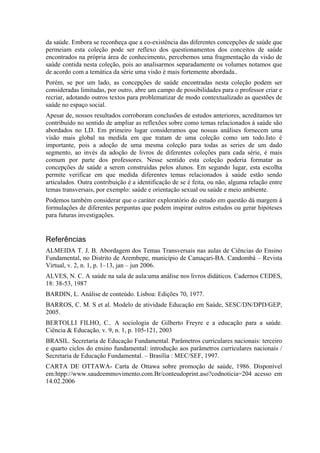 da saúde. Embora se reconheça que a co-existência das diferentes concepções de saúde que
permeiam esta coleção pode ser reflexo dos questionamentos dos conceitos de saúde
encontrados na própria área de conhecimento, percebemos uma fragmentação da visão de
saúde contida nesta coleção, pois ao analisarmos separadamente os volumes notamos que
de acordo com a temática da série uma visão é mais fortemente abordada..
Porém, se por um lado, as concepções de saúde encontradas nesta coleção podem ser
consideradas limitadas, por outro, abre um campo de possibilidades para o professor criar e
recriar, adotando outros textos para problematizar de modo contextualizado as questões de
saúde no espaço social.
Apesar de, nossos resultados corroboram conclusões de estudos anteriores, acreditamos ter
contribuído no sentido de ampliar as reflexões sobre como temas relacionados à saúde são
abordados no LD. Em primeiro lugar consideramos que nossas análises fornecem uma
visão mais global na medida em que tratam de uma coleção como um todo.Isto é
importante, pois a adoção de uma mesma coleção para todas as series de um dado
segmento, ao invés da adoção de livros de diferentes coleções para cada série, é mais
comum por parte dos professores. Nesse sentido esta coleção poderia formatar as
concepções de saúde a serem construídas pelos alunos. Em segundo lugar, esta escolha
permite verificar em que medida diferentes temas relacionados à saúde estão sendo
articulados. Outra contribuição é a identificação de se é feita, ou não, alguma relação entre
temas transversais, por exemplo: saúde e orientação sexual ou saúde e meio ambiente.
Podemos também considerar que o caráter exploratório do estudo em questão dá margem à
formulações de diferentes perguntas que podem inspirar outros estudos ou gerar hipóteses
para futuras investigações.


Referências
ALMEIDA T. J. B. Abordagem dos Temas Transversais nas aulas de Ciências do Ensino
Fundamental, no Distrito de Arembepe, município de Camaçari-BA. Candombá – Revista
Virtual, v. 2, n. 1, p. 1–13, jan – jun 2006.
ALVES, N. C. A saúde na sala de aula:uma análise nos livros didáticos. Cadernos CEDES,
18: 38-53, 1987
BARDIN, L. Análise de conteúdo. Lisboa: Edições 70, 1977.
BARROS, C. M. S et al. Modelo de atividade Educação em Saúde, SESC/DN/DPD/GEP,
2005.
BERTOLLI FILHO, C.. A sociologia de Gilberto Freyre e a educação para a saúde.
Ciência & Educação, v. 9, n. 1, p. 105-121, 2003
BRASIL. Secretaria de Educação Fundamental. Parâmetros curriculares nacionais: terceiro
e quarto ciclos do ensino fundamental: introdução aos parâmetros curriculares nacionais /
Secretaria de Educação Fundamental. – Brasília : MEC/SEF, 1997.
CARTA DE OTTAWA- Carta de Ottawa sobre promoção de saúde, 1986. Disponível
em:htpp://www.saudeemmovimento.com.Br/conteudoprint.aso?codnoticia=204 acesso em
14.02.2006
 