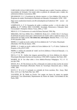 CARVALHO, G.S & CARVALHO, A.A.S. Educação para a saúde: Conceitos, práticas e
necessidades de formação. Um estudo sobre as práticas de educação para a saúde, dos
enfermeiros.Editora: Lusociencia, 2006
DELIZOICOV, N. C. O professor de ciências naturais e o livro didático (No ensino de
Programas de saúde). Dissertação de Mestrado em Educação. Florianópolis. UFSC, 1995.
htpp://www.saudeemmovimento.com.Br/conteudoprint.aso?codnoticia=204           acesso     em
14.02.2006.
LOMÔNACO, A. F. S. Concepções de saúde e cotidiano escolar - o viés do saber e da
prática. In: 27ª ANPEd, 2004, CAXAMBU. Sociedade, Democracia e Educação: Qual
Universidade?. Petrópolis: Editora: Vozes, 2004. p. 7-423
MELO, E. C. P. Fundamentos de saúde-Ed Senac Nacional, 1998, 96p.
MIRANDA, M.I.F.de; IOSSI, M.A.; FERRIANI, M.das G.C.; CANO, M.A.T. Em busca
da definição de pautas atuais para o delineamento de estudos sobre a saúde da criança e do
adolescente em idade escolar. Rev.latino-am. enfermagem, Ribeirão Preto, v. 8, n. 6, p.
83-90, dezembro 2000.
MOHR, A. A saúde na escola: análise de livros didáticos de 1ª a 4ª séries. Dissertação
(Mestrado). FGV Rio de Janeiro. 1994.
MOHR, A. A saúde na escola: análise de livros didáticos de 1ª a 4ª séries. Cadernos de
Pesquisa, n.94, p.50-57,1995.
MOHR, A. Análise do conteúdo de ‘saúde’ em livros didáticos. Ciência & Educação, v. 6,
n. 2, p. 89-106, 2000.
SILVA, F. K. M.. Análise das imagens geocientíficas em livros didáticos de ciências.
Dissertação (Mestrado) Instituto de Geociências, UNICAMP, Campinas. São Paulo .2001
SOARES, M. B. Um olhar sobre o livro didático.Presença Pedagógica. V.2, nº. 12.
nov/dez.1996
SOUZA, M. L. M. Das técnicas aos fins: a Educação em saúde em duas escolas do ensino
Fundamental. Dissertação (Mestrado) Núcleo de Tecnologia Educaional para a Saúde,
UFRJ, 2001.
SUCCI, C. M. et al. A vacinação no conteúdo de livros escolares. Rev. Assoc. Med.
Bras. vol.51 no.2 São Paulo Mar./Apr. 2005
VALADÃO, M. M. Saúde na Escola: Um campo em busca de espaço na agenda
intersetorial. Tese (Doutorado), Departamento de Prática de Saúde. Universidade de São
Paulo, 2004
 
