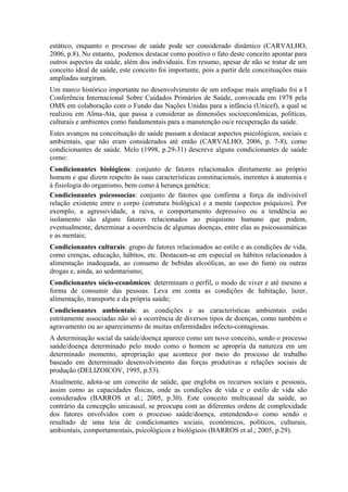 estático, enquanto o processo de saúde pode ser considerado dinâmico (CARVALHO,
2006, p.8). No entanto, podemos destacar como positivo o fato deste conceito apontar para
outros aspectos da saúde, além dos individuais. Em resumo, apesar de não se tratar de um
conceito ideal de saúde, este conceito foi importante, pois a partir dele conceituações mais
ampliadas surgiram.
Um marco histórico importante no desenvolvimento de um enfoque mais ampliado foi a I
Conferência Internacional Sobre Cuidados Primários de Saúde, convocada em 1978 pela
OMS em colaboração com o Fundo das Nações Unidas para a infância (Unicef), a qual se
realizou em Alma-Ata, que passa a considerar as dimensões socioeconômicas, políticas,
culturais e ambientes como fundamentais para a manutenção ou/e recuperação da saúde.
Estes avanços na conceituação de saúde passam a destacar aspectos psicológicos, sociais e
ambientais, que não eram considerados até então (CARVALHO, 2006, p. 7-8), como
condicionantes de saúde. Melo (1998, p.29-31) descreve alguns condicionantes de saúde
como:
Condicionantes biológicos: conjunto de fatores relacionados diretamente ao próprio
homem e que dizem respeito às suas características constitucionais, inerentes à anatomia e
à fisiologia do organismo, bem como à herança genética;
Condicionantes psicossocias: conjunto de fatores que confirma a força da indivisível
relação existente entre o corpo (estrutura biológica) e a mente (aspectos psíquicos). Por
exemplo, a agressividade, a raiva, o comportamento depressivo ou a tendência ao
isolamento são alguns fatores relacionados ao psiquismo humano que podem,
eventualmente, determinar a ocorrência de algumas doenças, entre elas as psicossomáticas
e as mentais;
Condicionantes culturais: grupo de fatores relacionados ao estilo e as condições de vida,
como crenças, educação, hábitos, etc. Destacam-se em especial os hábitos relacionados à
alimentação inadequada, ao consumo de bebidas alcoólicas, ao uso do fumo ou outras
drogas e, ainda, ao sedentarismo;
Condicionantes sócio-econômicos: determinam o perfil, o modo de viver e até mesmo a
forma de consumir das pessoas. Leva em conta as condições de habitação, lazer,
alimentação, transporte e da própria saúde;
Condicionantes ambientais: as condições e as características ambientais estão
estritamente associadas não só a ocorrência de diversos tipos de doenças, como também o
agravamento ou ao aparecimento de muitas enfermidades infecto-contagiosas.
A determinação social da saúde/doença aparece como um novo conceito, sendo o processo
saúde/doença determinado pelo modo como o homem se apropria da natureza em um
determinado momento, apropriação que acontece por meio do processo de trabalho
baseado em determinado desenvolvimento das forças produtivas e relações sociais de
produção (DELIZOICOV, 1995, p.53).
Atualmente, adota-se um conceito de saúde, que engloba os recursos sociais e pessoais,
assim como as capacidades físicas, onde as condições de vida e o estilo de vida são
considerados (BARROS et al.; 2005, p.30). Este conceito multicausal da saúde, ao
contrário da concepção unicausal, se preocupa com as diferentes ordens de complexidade
dos fatores envolvidos com o processo saúde/doença, entendendo-o como sendo o
resultado de uma teia de condicionantes sociais, econômicos, políticos, culturais,
ambientais, comportamentais, psicológicos e biológicos (BARROS et al.; 2005, p.29).
 