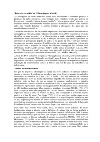 ‘Educação em saúde’ ou ‘Educação para a Saúde’
As concepções de saúde destacadas acima estão relacionadas a diferentes políticas e
propostas de ações educativas. Uma inspeção mais cuidadosa revela que, embora na
literatura as expressões “educação para a saúde” e “educação em saúde” sejam às vezes
usadas de maneira indiscriminada, no debate político e acadêmico, realiza-se uma distinção
entre elas, visando demarcar os campos políticos e ideológicos dos quais elas são
consideradas representativas.
Ao realizar uma revisão dos usos dessas expressões e buscando construir uma síntese das
concepções de educação, saúde e educação em saúde, Silva (2001) sistematiza a produção
cientifica em duas vertentes: (a) a educação para a saúde, vinculada especialmente a
informações sobre autocuidado e; (b) a educação em saúde, que envolve processos de
ampliação da participação popular no acesso e na gestão de bens e serviços públicos.
Segundo esta autora os programas de saúde escolar são pautados na primeira vertente, que
se polariza com o segundo em função das diferentes concepções das “relações entre
indivíduos e coletivos, entre saberes e poderes e entre Estado e sociedade” (SILVA, 2001,
p. 19). “Educação em saúde” prevalece como expressão genérica, não necessariamente
emblemática de qualquer das tendências assinaladas (VALADÃO, 2004, p.5).
Apesar dos PCN utilizarem a expressão “Educação para a Saúde”, neste estudo optamos
por utilizar a expressão “Educação em Saúde” para designar, de uma forma geral, as
experiências educativas organizadas com a finalidade de proporcionar oportunidades para a
construção de conhecimentos teóricos e práticos em prol da saúde de indivíduos e da
coletividade.
A saúde nos livros didáticos
No que diz respeito à abordagem da saúde nos livros didáticos de ciências podemos
apontar a escassez de análises que envolvem este tema. Entre os estudos já realizados,
destacamos os trabalhos de Alves (1987) e Mohr (1995) que criticam os conteúdos
apresentados nos livros do ensino fundamental. Segundo estas autoras, os livros tendem a
enfatizar mais os fatos do que as causas do processo saúde/doença, a valorizar
excessivamente a memorização de nomenclatura técnica, e a apresentar meias verdades ou
informações equivocadas, além de não se aproximarem do cotidiano do aluno. Além disso,
os LDs também apresentam falhas quanto às atividades propostas (MOHR, 1995, p.94)
uma vez que os exercícios propostos são, na sua maioria, mecânicos, se limitando a
exploração visual e cópia de trechos do texto, não favorecendo a expressão própria,
criativa e crítica do aluno. Para Alves (1987, p.44), os exercícios muitas vezes apenas
tentam ocupar as crianças, não exigindo raciocínio. Já as sugestões para o trabalho em sala
de aula sugeridas pela maioria dos livros didáticos analisados por estas autoras refletem
uma visão de aprendizagem restrita, relacionada basicamente com a retenção de fatos, não
levando os alunos à compreensão das causas do processo saúde/doença.
Num texto mais recente Mohr (2000, p.93), ao analisar livros didáticos do ensino
fundamental, chama a atenção para a definição de saúde, feita de forma explícita e
incorreta, que negligencia o componente social que consta na definição da OMS. A autora
também chama atenção para as falhas com relação às ilustrações técnicas, destacando que
o mais comum é a falta de indicação de escalas nos desenhos (MOHR, 1994, p.39). Já
Delizoicov (1995, p.36), em sua análise, encontra uma concepção de saúde individualista e
fragmentada, onde a manutenção da saúde é encarada do ponto de vista individual, focada
em uma concepção unicausal do processo saúde/doença. A multicausalidade ou a
determinação social desse processo não é levada em conta pelo texto. Mais adiante
 