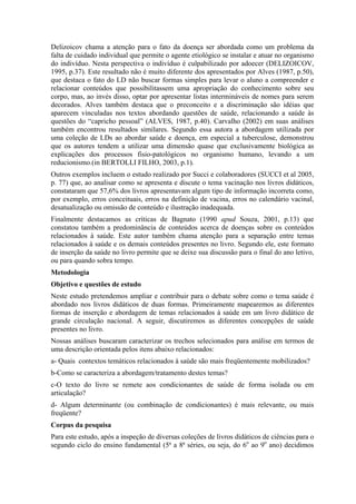 Delizoicov chama a atenção para o fato da doença ser abordada como um problema da
falta de cuidado individual que permite o agente etiológico se instalar e atuar no organismo
do indivíduo. Nesta perspectiva o indivíduo é culpabilizado por adoecer (DELIZOICOV,
1995, p.37). Este resultado não é muito diferente dos apresentados por Alves (1987, p.50),
que destaca o fato do LD não buscar formas simples para levar o aluno a compreender e
relacionar conteúdos que possibilitassem uma apropriação do conhecimento sobre seu
corpo, mas, ao invés disso, optar por apresentar listas intermináveis de nomes para serem
decorados. Alves também destaca que o preconceito e a discriminação são idéias que
aparecem vinculadas nos textos abordando questões de saúde, relacionando a saúde às
questões do “capricho pessoal” (ALVES, 1987, p.40). Carvalho (2002) em suas análises
também encontrou resultados similares. Segundo essa autora a abordagem utilizada por
uma coleção de LDs ao abordar saúde e doença, em especial a tuberculose, demonstrou
que os autores tendem a utilizar uma dimensão quase que exclusivamente biológica as
explicações dos processos fisio-patológicos no organismo humano, levando a um
reducionismo.(in BERTOLLI FILHO, 2003, p.1).
Outros exemplos incluem o estudo realizado por Succi e colaboradores (SUCCI et al 2005,
p. 77) que, ao analisar como se apresenta e discute o tema vacinação nos livros didáticos,
constataram que 57,6% dos livros apresentavam algum tipo de informação incorreta como,
por exemplo, erros conceituais, erros na definição de vacina, erros no calendário vacinal,
desatualização ou omissão de conteúdo e ilustração inadequada.
Finalmente destacamos as críticas de Bagnato (1990 apud Souza, 2001, p.13) que
constatou também a predominância de conteúdos acerca de doenças sobre os conteúdos
relacionados à saúde. Este autor também chama atenção para a separação entre temas
relacionados à saúde e os demais conteúdos presentes no livro. Segundo ele, este formato
de inserção da saúde no livro permite que se deixe sua discussão para o final do ano letivo,
ou para quando sobra tempo.
Metodologia
Objetivo e questões de estudo
Neste estudo pretendemos ampliar e contribuir para o debate sobre como o tema saúde é
abordado nos livros didáticos de duas formas. Primeiramente mapearemos as diferentes
formas de inserção e abordagem de temas relacionados à saúde em um livro didático de
grande circulação nacional. A seguir, discutiremos as diferentes concepções de saúde
presentes no livro.
Nossas análises buscaram caracterizar os trechos selecionados para análise em termos de
uma descrição orientada pelos itens abaixo relacionados:
a- Quais contextos temáticos relacionados à saúde são mais freqüentemente mobilizados?
b-Como se caracteriza a abordagem/tratamento destes temas?
c-O texto do livro se remete aos condicionantes de saúde de forma isolada ou em
articulação?
d- Algum determinante (ou combinação de condicionantes) é mais relevante, ou mais
freqüente?
Corpus da pesquisa
Para este estudo, após a inspeção de diversas coleções de livros didáticos de ciências para o
segundo ciclo do ensino fundamental (5ª a 8ª séries, ou seja, do 6o ao 9o ano) decidimos
 