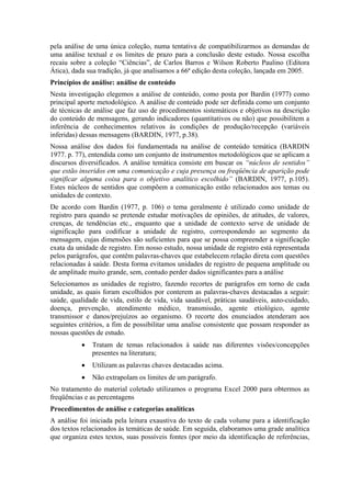 pela análise de uma única coleção, numa tentativa de compatibilizarmos as demandas de
uma análise textual e os limites de prazo para a conclusão deste estudo. Nossa escolha
recaiu sobre a coleção “Ciências”, de Carlos Barros e Wilson Roberto Paulino (Editora
Ática), dada sua tradição, já que analisamos a 66ª edição desta coleção, lançada em 2005.
Princípios de análise: análise de conteúdo
Nesta investigação elegemos a análise de conteúdo, como posta por Bardin (1977) como
principal aporte metodológico. A análise de conteúdo pode ser definida como um conjunto
de técnicas de análise que faz uso de procedimentos sistemáticos e objetivos na descrição
do conteúdo de mensagens, gerando indicadores (quantitativos ou não) que possibilitem a
inferência de conhecimentos relativos às condições de produção/recepção (variáveis
inferidas) dessas mensagens (BARDIN, 1977, p.38).
Nossa análise dos dados foi fundamentada na análise de conteúdo temática (BARDIN
1977. p. 77), entendida como um conjunto de instrumentos metodológicos que se aplicam a
discursos diversificados. A análise temática consiste em buscar os “núcleos de sentidos”
que estão inseridos em uma comunicação e cuja presença ou freqüência de aparição pode
significar alguma coisa para o objetivo analítico escolhido” (BARDIN, 1977, p.105).
Estes núcleos de sentidos que compõem a comunicação estão relacionados aos temas ou
unidades de contexto.
De acordo com Bardin (1977, p. 106) o tema geralmente é utilizado como unidade de
registro para quando se pretende estudar motivações de opiniões, de atitudes, de valores,
crenças, de tendências etc., enquanto que a unidade de contexto serve de unidade de
significação para codificar a unidade de registro, correspondendo ao segmento da
mensagem, cujas dimensões são suficientes para que se possa compreender a significação
exata da unidade de registro. Em nosso estudo, nossa unidade de registro está representada
pelos parágrafos, que contêm palavras-chaves que estabelecem relação direta com questões
relacionadas à saúde. Desta forma evitamos unidades de registro de pequena amplitude ou
de amplitude muito grande, sem, contudo perder dados significantes para a análise
Selecionamos as unidades de registro, fazendo recortes de parágrafos em torno de cada
unidade, as quais foram escolhidos por conterem as palavras-chaves destacadas a seguir:
saúde, qualidade de vida, estilo de vida, vida saudável, práticas saudáveis, auto-cuidado,
doença, prevenção, atendimento médico, transmissão, agente etiológico, agente
transmissor e danos/prejuízos ao organismo. O recorte dos enunciados atenderam aos
seguintes critérios, a fim de possibilitar uma analise consistente que possam responder as
nossas questões de estudo.
           •   Tratam de temas relacionados à saúde nas diferentes visões/concepções
               presentes na literatura;
           •   Utilizam as palavras chaves destacadas acima.
           •   Não extrapolam os limites de um parágrafo.
No tratamento do material coletado utilizamos o programa Excel 2000 para obtermos as
freqüências e as percentagens
Procedimentos de análise e categorias analíticas
A análise foi iniciada pela leitura exaustiva do texto de cada volume para a identificação
dos textos relacionados às temáticas de saúde. Em seguida, elaboramos uma grade analítica
que organiza estes textos, suas possíveis fontes (por meio da identificação de referências,
 