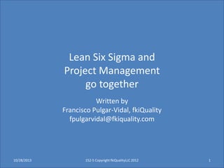 Lean Six Sigma and
Project Management
go together
Written by
Francisco Pulgar-Vidal, fkiQuality
fpulgarvidal@fkiquality.com

10/28/2013

152-5 Copyright fkiQualityLLC 2012

1

 