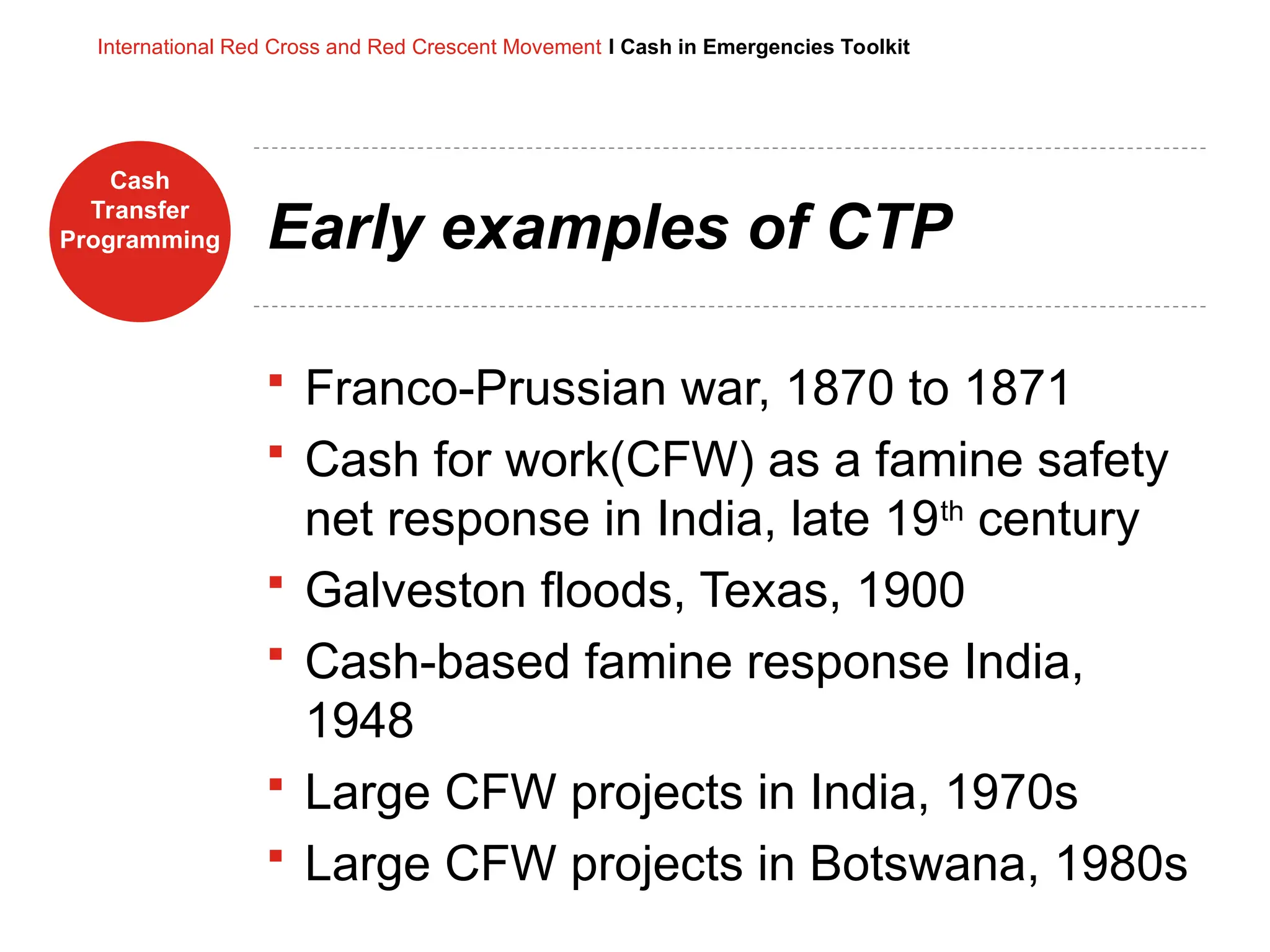 Cash
Transfer
Programming
International Red Cross and Red Crescent Movement I Cash in Emergencies Toolkit
Early examples of CTP
 Franco-Prussian war, 1870 to 1871
 Cash for work(CFW) as a famine safety
net response in India, late 19th
century
 Galveston floods, Texas, 1900
 Cash-based famine response India,
1948
 Large CFW projects in India, 1970s
 Large CFW projects in Botswana, 1980s
 