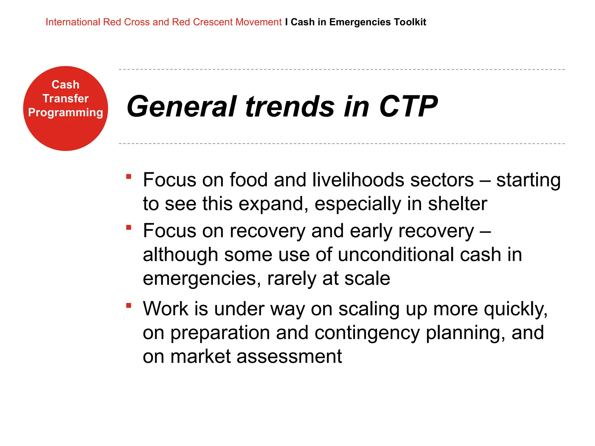 Cash
Transfer
Programming
International Red Cross and Red Crescent Movement I Cash in Emergencies Toolkit
General trends in CTP
 Focus on food and livelihoods sectors – starting
to see this expand, especially in shelter
 Focus on recovery and early recovery –
although some use of unconditional cash in
emergencies, rarely at scale
 Work is under way on scaling up more quickly,
on preparation and contingency planning, and
on market assessment
 