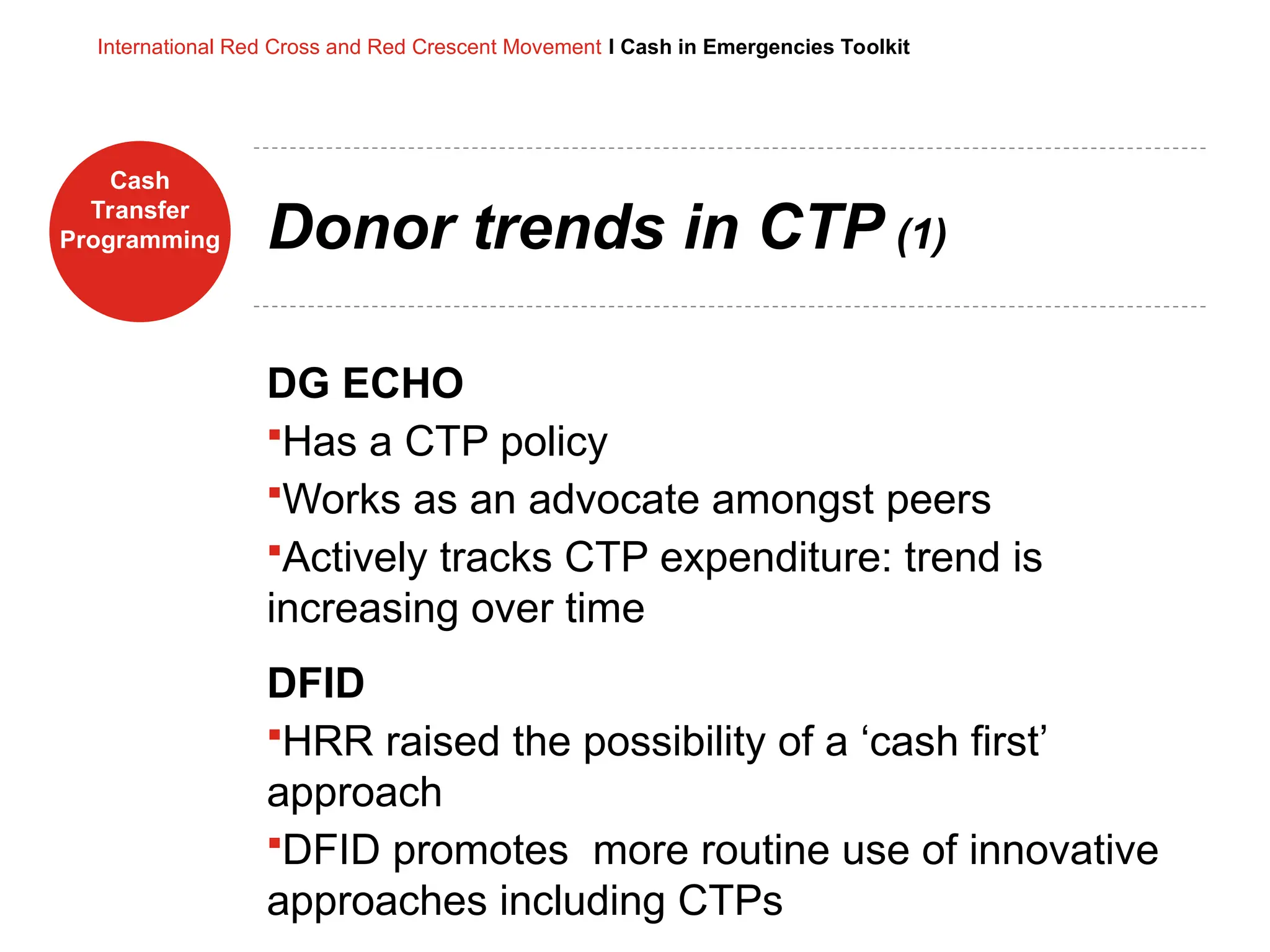 Cash
Transfer
Programming
International Red Cross and Red Crescent Movement I Cash in Emergencies Toolkit
Donor trends in CTP (1)
DG ECHO
Has a CTP policy
Works as an advocate amongst peers
Actively tracks CTP expenditure: trend is
increasing over time
DFID
HRR raised the possibility of a ‘cash first’
approach
DFID promotes more routine use of innovative
approaches including CTPs
 