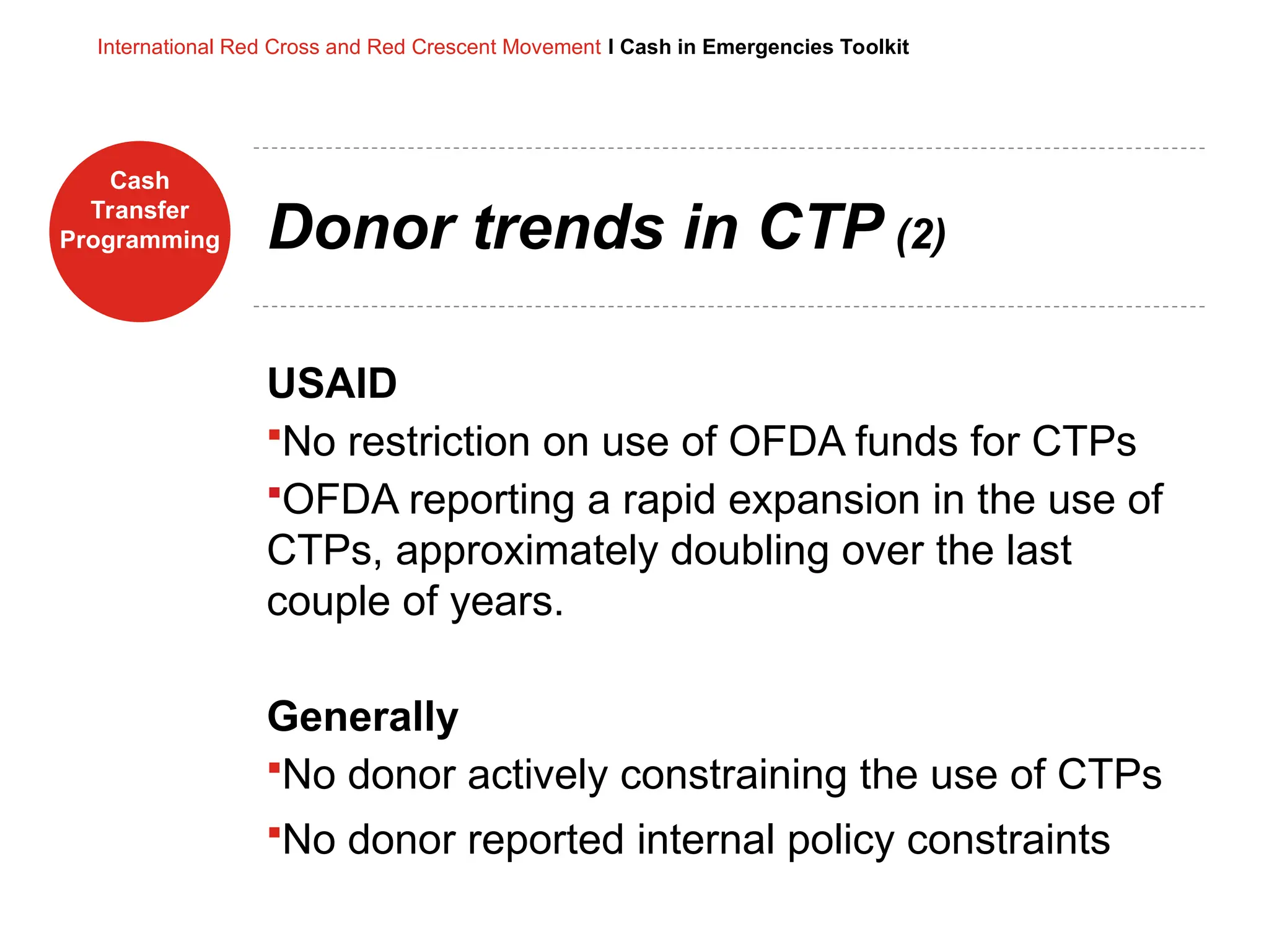 Cash
Transfer
Programming
International Red Cross and Red Crescent Movement I Cash in Emergencies Toolkit
Donor trends in CTP (2)
USAID
No restriction on use of OFDA funds for CTPs
OFDA reporting a rapid expansion in the use of
CTPs, approximately doubling over the last
couple of years.
Generally
No donor actively constraining the use of CTPs
No donor reported internal policy constraints
 