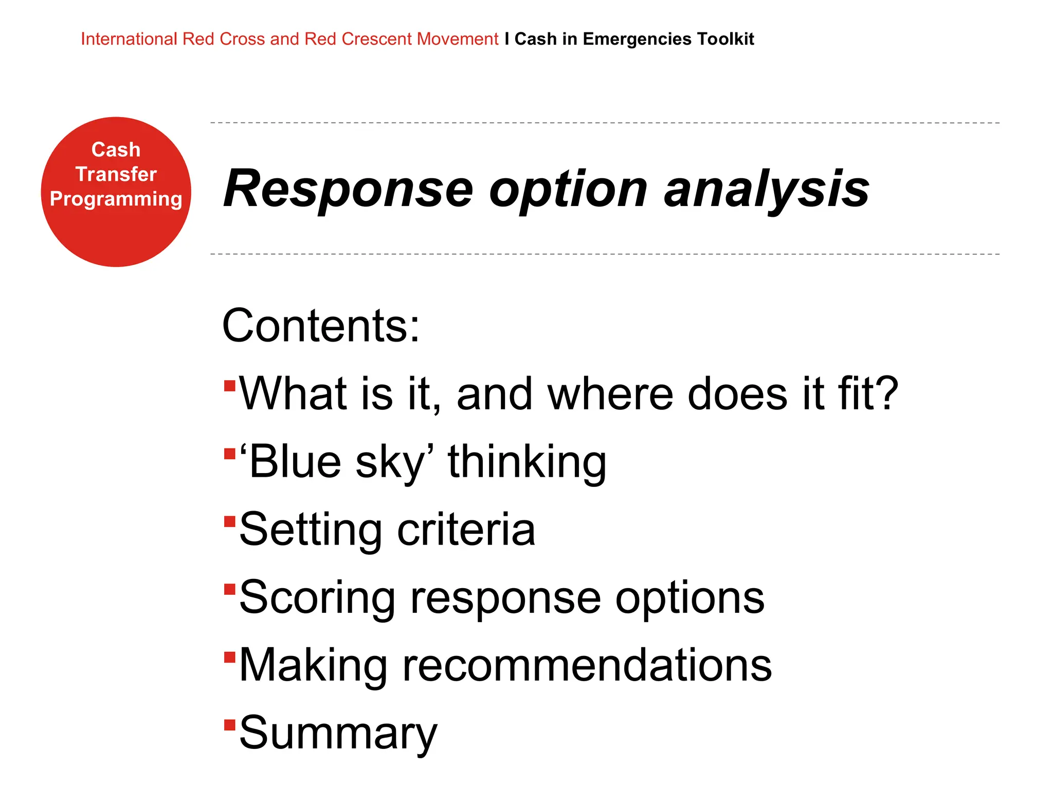 Cash
Transfer
Programming
International Red Cross and Red Crescent Movement I Cash in Emergencies Toolkit
Response option analysis
Contents:
What is it, and where does it fit?
‘Blue sky’ thinking
Setting criteria
Scoring response options
Making recommendations
Summary
 
