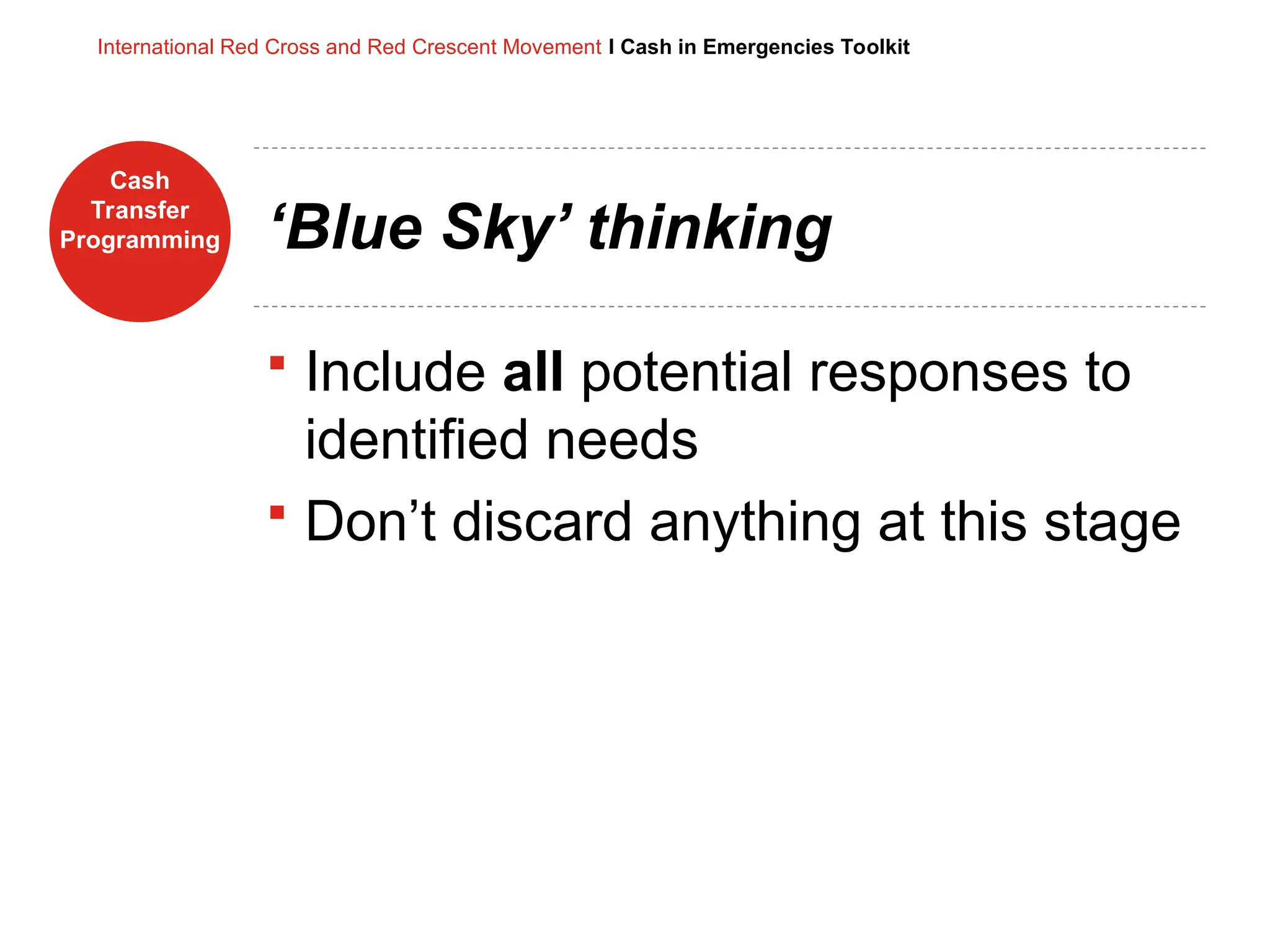 Cash
Transfer
Programming
International Red Cross and Red Crescent Movement I Cash in Emergencies Toolkit
‘Blue Sky’ thinking
 Include all potential responses to
identified needs
 Don’t discard anything at this stage
 
