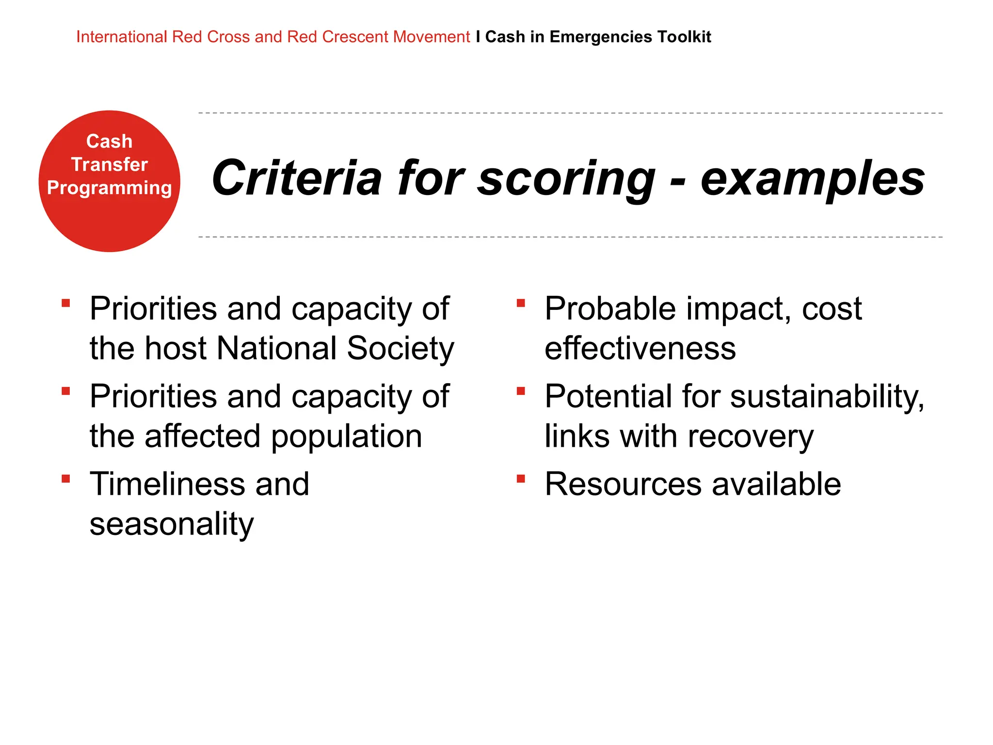 Cash
Transfer
Programming
International Red Cross and Red Crescent Movement I Cash in Emergencies Toolkit
Criteria for scoring - examples
 Priorities and capacity of
the host National Society
 Priorities and capacity of
the affected population
 Timeliness and
seasonality
 Probable impact, cost
effectiveness
 Potential for sustainability,
links with recovery
 Resources available
 