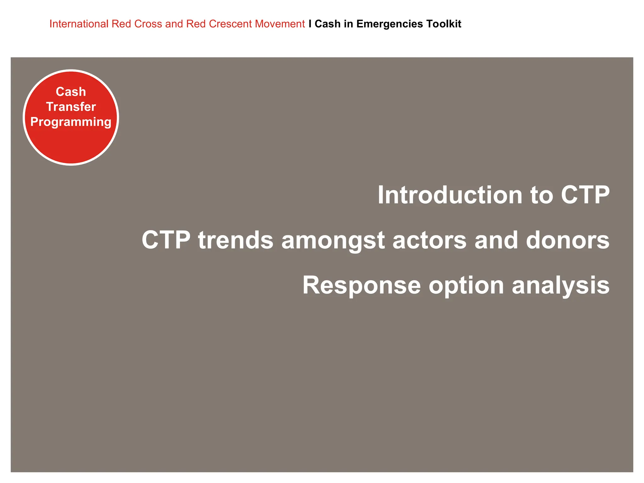 Cash
Transfer
Programming
International Red Cross and Red Crescent Movement I Cash in Emergencies Toolkit
Cash
Transfer
Programming
Introduction to CTP
CTP trends amongst actors and donors
Response option analysis
 