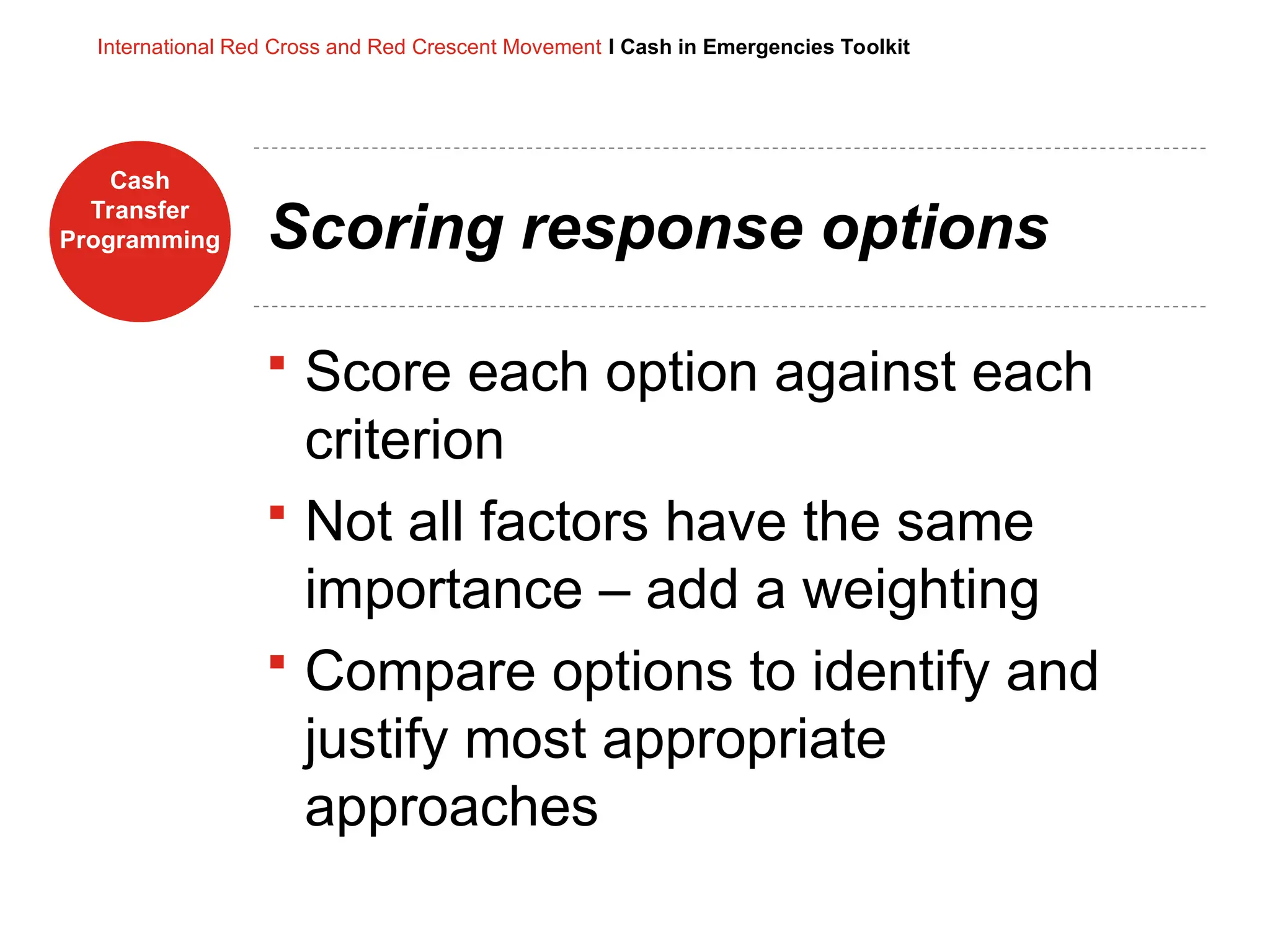 Cash
Transfer
Programming
International Red Cross and Red Crescent Movement I Cash in Emergencies Toolkit
Scoring response options
 Score each option against each
criterion
 Not all factors have the same
importance – add a weighting
 Compare options to identify and
justify most appropriate
approaches
 