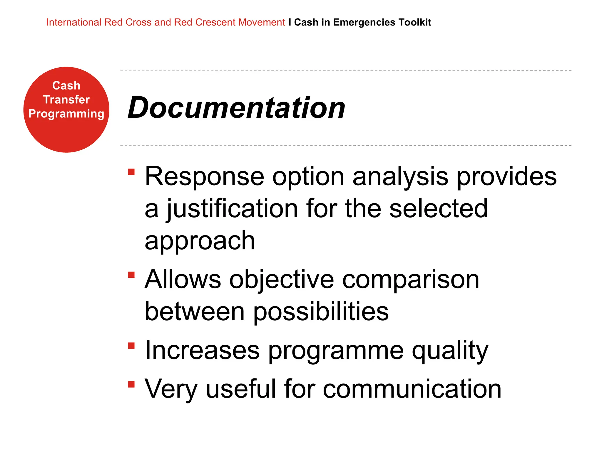 Cash
Transfer
Programming
International Red Cross and Red Crescent Movement I Cash in Emergencies Toolkit
Documentation
 Response option analysis provides
a justification for the selected
approach
 Allows objective comparison
between possibilities
 Increases programme quality
 Very useful for communication
 