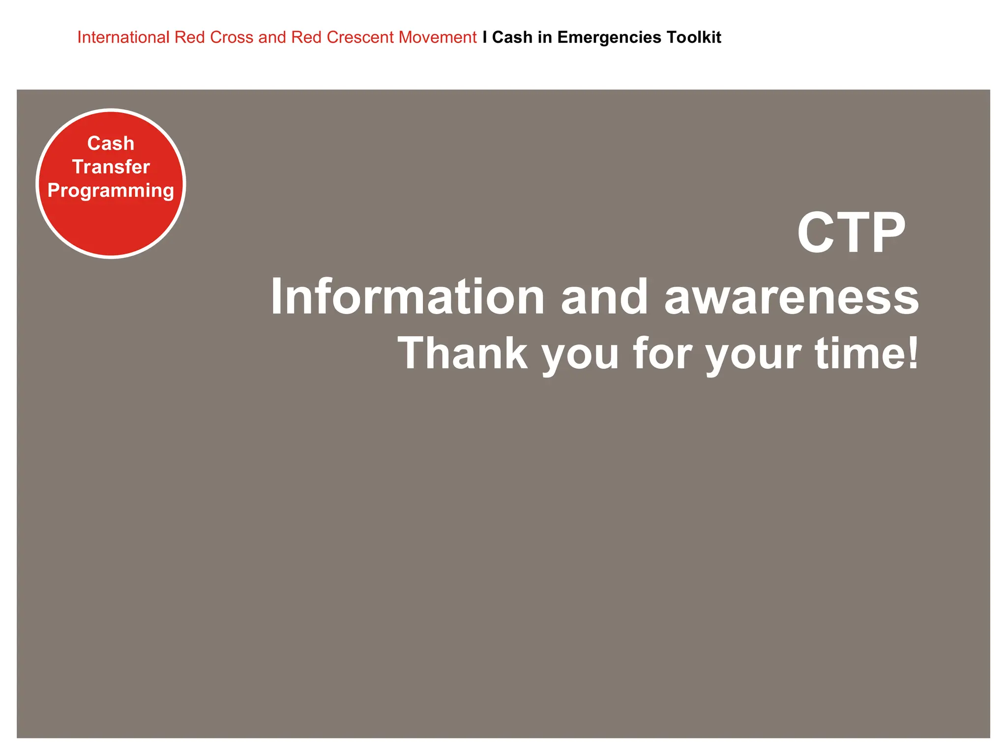 Cash
Transfer
Programming
International Red Cross and Red Crescent Movement I Cash in Emergencies Toolkit
Cash
Transfer
Programming
CTP
Information and awareness
Thank you for your time!
 
