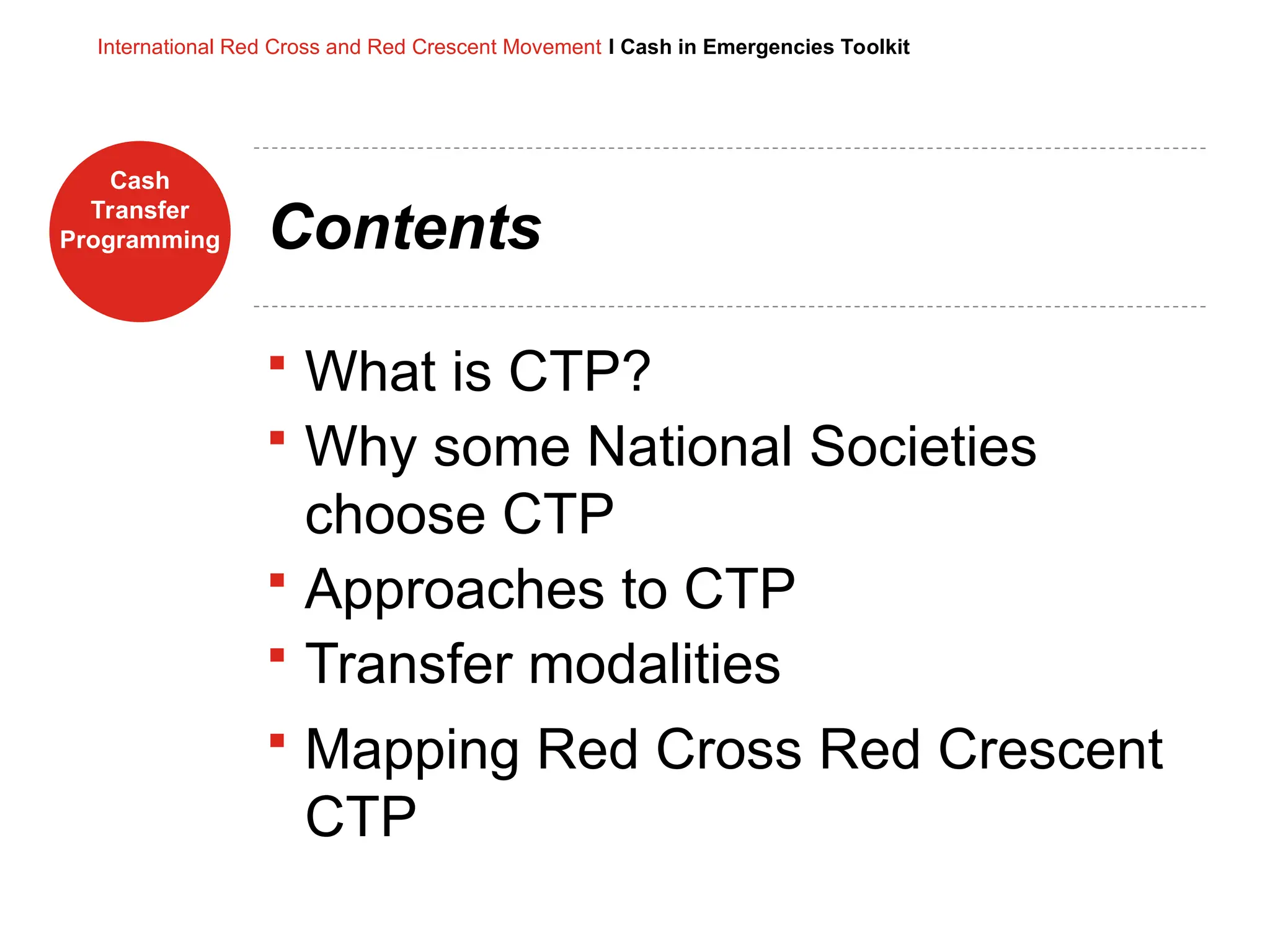 Cash
Transfer
Programming
International Red Cross and Red Crescent Movement I Cash in Emergencies Toolkit
Contents
 What is CTP?
 Why some National Societies
choose CTP
 Approaches to CTP
 Transfer modalities
 Mapping Red Cross Red Crescent
CTP
 