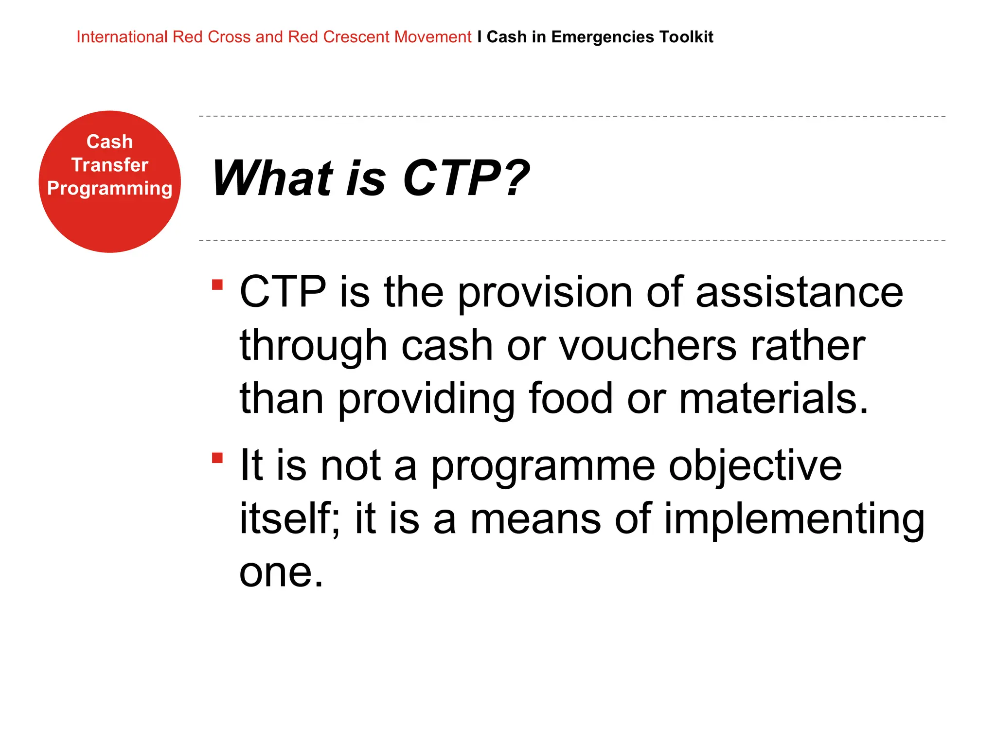 Cash
Transfer
Programming
International Red Cross and Red Crescent Movement I Cash in Emergencies Toolkit
What is CTP?
 CTP is the provision of assistance
through cash or vouchers rather
than providing food or materials.
 It is not a programme objective
itself; it is a means of implementing
one.
 