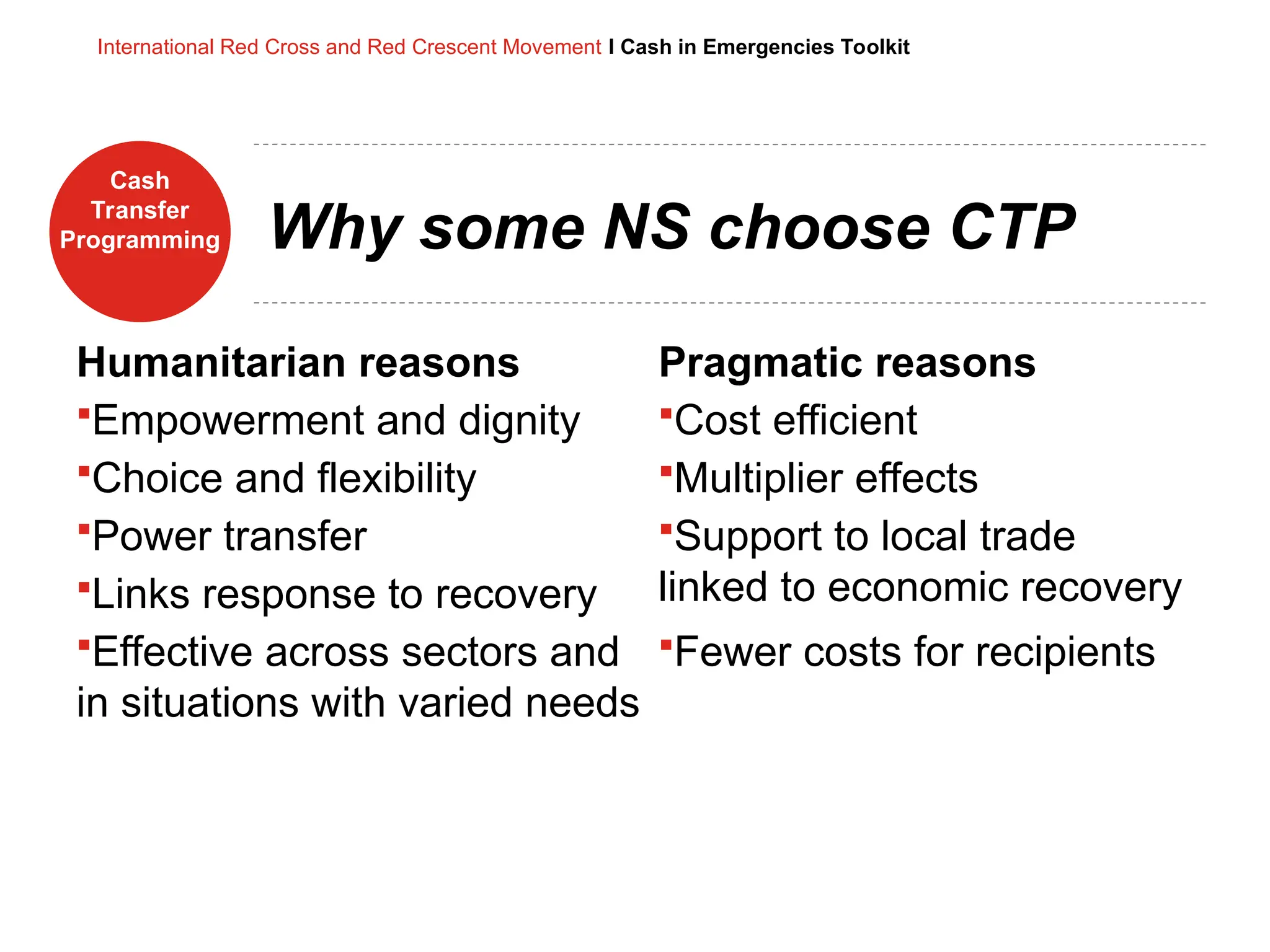 Cash
Transfer
Programming
International Red Cross and Red Crescent Movement I Cash in Emergencies Toolkit
Why some NS choose CTP
Humanitarian reasons
Empowerment and dignity
Choice and flexibility
Power transfer
Links response to recovery
Effective across sectors and
in situations with varied needs
Pragmatic reasons
Cost efficient
Multiplier effects
Support to local trade
linked to economic recovery
Fewer costs for recipients
 